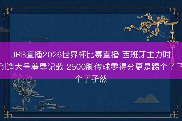JRS直播2026世界杯比赛直播 西班牙主力时尚创造大号羞辱记载 2500脚传球零得分更是踢个了孑然