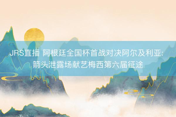 JRS直播 阿根廷全国杯首战对决阿尔及利亚: 箭头泄露场献艺梅西第六届征途