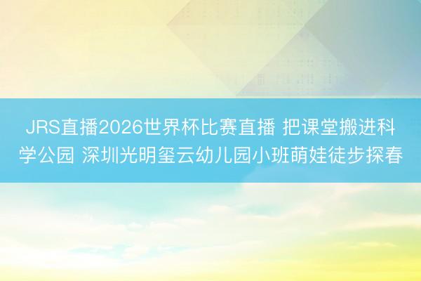 JRS直播2026世界杯比赛直播 把课堂搬进科学公园 深圳光明玺云幼儿园小班萌娃徒步探春