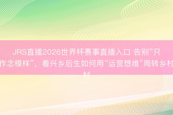 JRS直播2026世界杯赛事直播入口 告别“只作念模样”，看兴乡后生如何用“运营想维”周转乡村