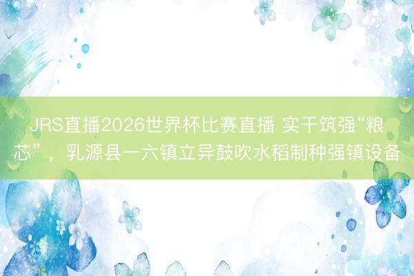 JRS直播2026世界杯比赛直播 实干筑强“粮芯” ，乳源县一六镇立异鼓吹水稻制种强镇设备