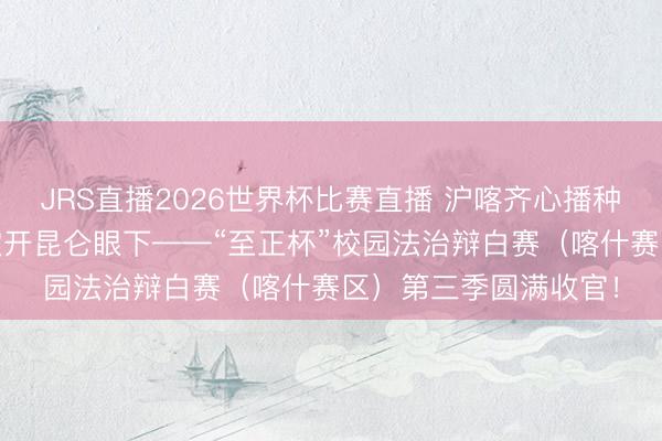 JRS直播2026世界杯比赛直播 沪喀齐心播种法治种子 想辨之花绽开昆仑眼下——“至正杯”校园法治辩白赛(喀什赛区)第三季圆满收官!