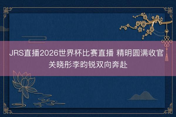 JRS直播2026世界杯比赛直播 精明圆满收官 关晓彤李昀锐双向奔赴