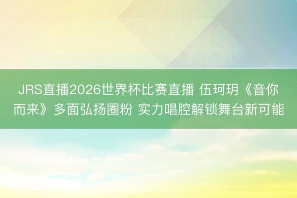 JRS直播2026世界杯比赛直播 伍珂玥《音你而来》多面弘扬圈粉 实力唱腔解锁舞台新可能