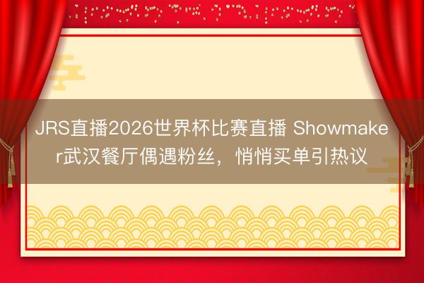 JRS直播2026世界杯比赛直播 Showmaker武汉餐厅偶遇粉丝,悄悄买单引热议