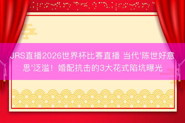 JRS直播2026世界杯比赛直播 当代'陈世好意思'泛滥！婚配抗击的3大花式陷坑曝光