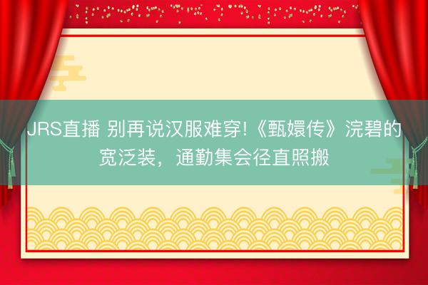 JRS直播 别再说汉服难穿!《甄嬛传》浣碧的宽泛装，通勤集会径直照搬