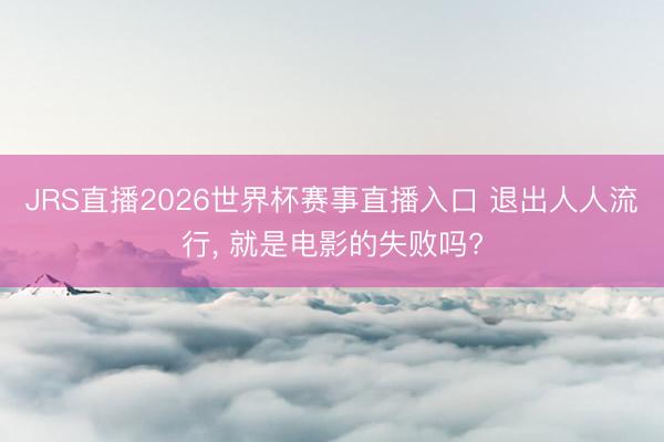 JRS直播2026世界杯赛事直播入口 退出人人流行， 就是电影的失败吗?