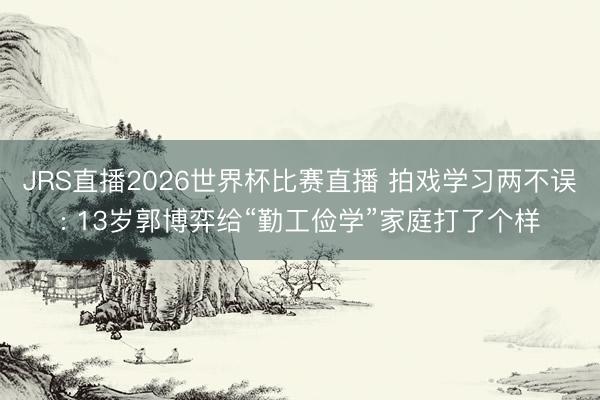 JRS直播2026世界杯比赛直播 拍戏学习两不误: 13岁郭博弈给“勤工俭学”家庭打了个样