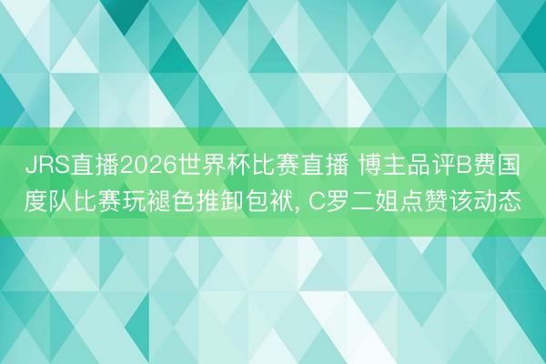 JRS直播2026世界杯比赛直播 博主品评B费国度队比赛玩褪色推卸包袱, C罗二姐点赞该动态