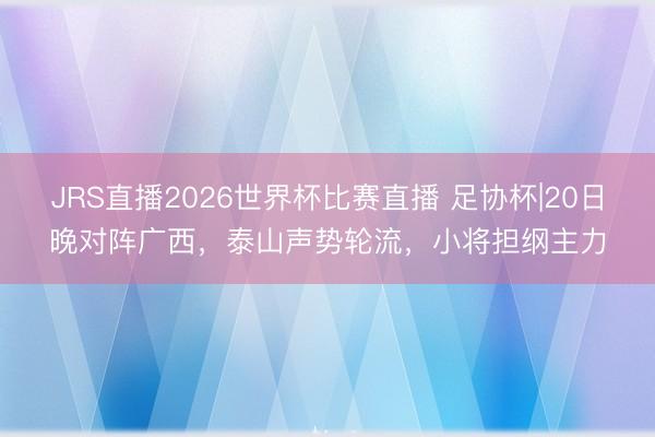 JRS直播2026世界杯比赛直播 足协杯|20日晚对阵广西，泰山声势轮流，小将担纲主力