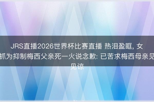 JRS直播2026世界杯比赛直播 热泪盈眶, 女主抓为抑制梅西父亲死一火说念歉: 已苦求梅西母亲见谅