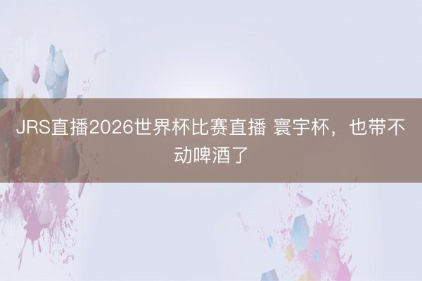 JRS直播2026世界杯比赛直播 寰宇杯，也带不动啤酒了