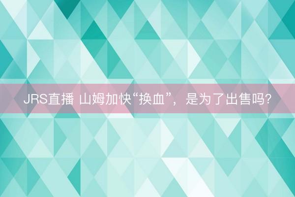 JRS直播 山姆加快“换血”，是为了出售吗？