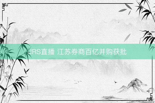 JRS直播 江苏券商百亿并购获批