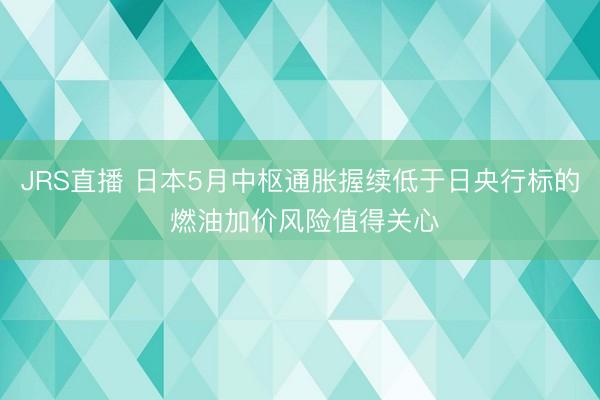 JRS直播 日本5月中枢通胀握续低于日央行标的 燃油加价风险值得关心