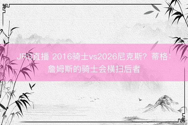 JRS直播 2016骑士vs2026尼克斯？蒂格：詹姆斯的骑士会横扫后者