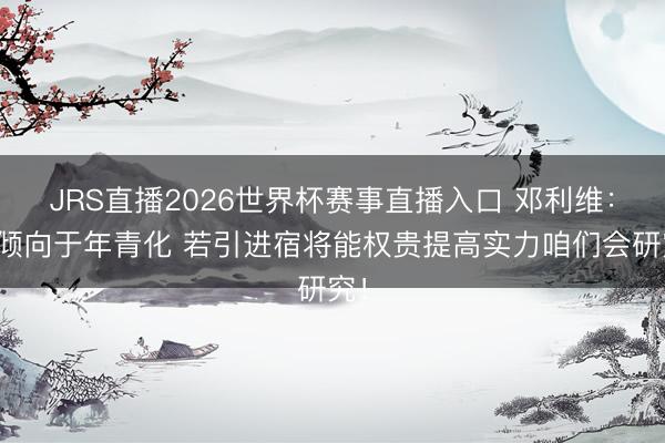 JRS直播2026世界杯赛事直播入口 邓利维:更倾向于年青化 若引进宿将能权贵提高实力咱们会研究!