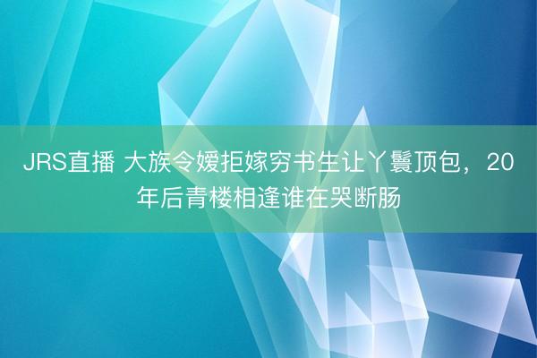 JRS直播 大族令嫒拒嫁穷书生让丫鬟顶包，20年后青楼相逢谁在哭断肠
