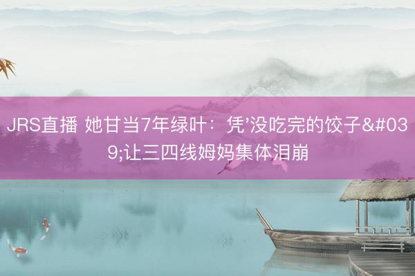 JRS直播 她甘当7年绿叶：凭'没吃完的饺子'让三四线姆妈集体泪崩